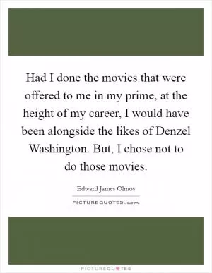 Had I done the movies that were offered to me in my prime, at the height of my career, I would have been alongside the likes of Denzel Washington. But, I chose not to do those movies Picture Quote #1