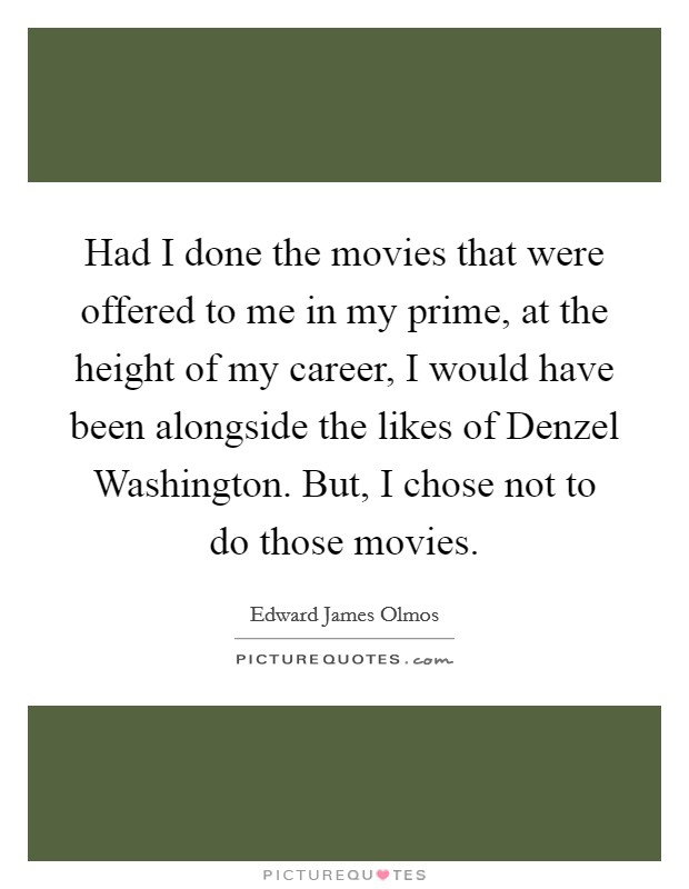 Had I done the movies that were offered to me in my prime, at the height of my career, I would have been alongside the likes of Denzel Washington. But, I chose not to do those movies. Picture Quote #1