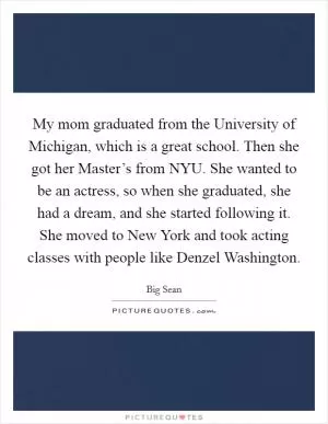 My mom graduated from the University of Michigan, which is a great school. Then she got her Master’s from NYU. She wanted to be an actress, so when she graduated, she had a dream, and she started following it. She moved to New York and took acting classes with people like Denzel Washington Picture Quote #1