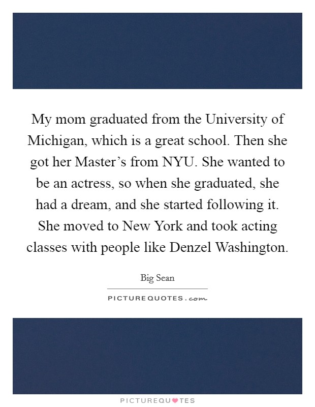 My mom graduated from the University of Michigan, which is a great school. Then she got her Master's from NYU. She wanted to be an actress, so when she graduated, she had a dream, and she started following it. She moved to New York and took acting classes with people like Denzel Washington. Picture Quote #1