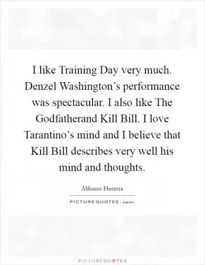 I like Training Day very much. Denzel Washington’s performance was spectacular. I also like The Godfatherand Kill Bill. I love Tarantino’s mind and I believe that Kill Bill describes very well his mind and thoughts Picture Quote #1