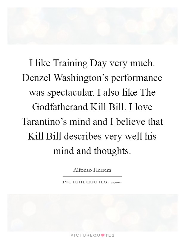 I like Training Day very much. Denzel Washington's performance was spectacular. I also like The Godfatherand Kill Bill. I love Tarantino's mind and I believe that Kill Bill describes very well his mind and thoughts. Picture Quote #1