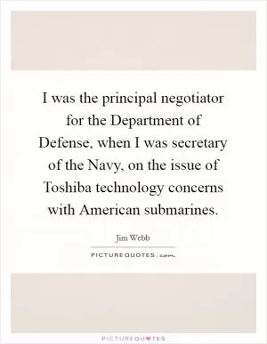 I was the principal negotiator for the Department of Defense, when I was secretary of the Navy, on the issue of Toshiba technology concerns with American submarines Picture Quote #1