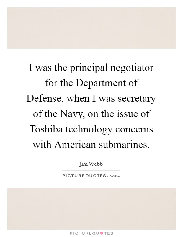I was the principal negotiator for the Department of Defense, when I was secretary of the Navy, on the issue of Toshiba technology concerns with American submarines. Picture Quote #1