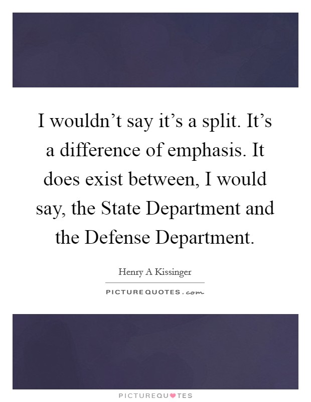 I wouldn't say it's a split. It's a difference of emphasis. It does exist between, I would say, the State Department and the Defense Department. Picture Quote #1