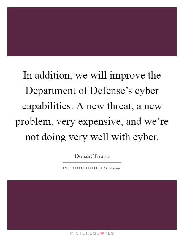 In addition, we will improve the Department of Defense's cyber capabilities. A new threat, a new problem, very expensive, and we're not doing very well with cyber. Picture Quote #1