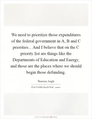 We need to prioritize those expenditures of the federal government in A, B and C priorities... And I believe that on the C priority list are things like the Departments of Education and Energy, and those are the places where we should begin those defunding Picture Quote #1