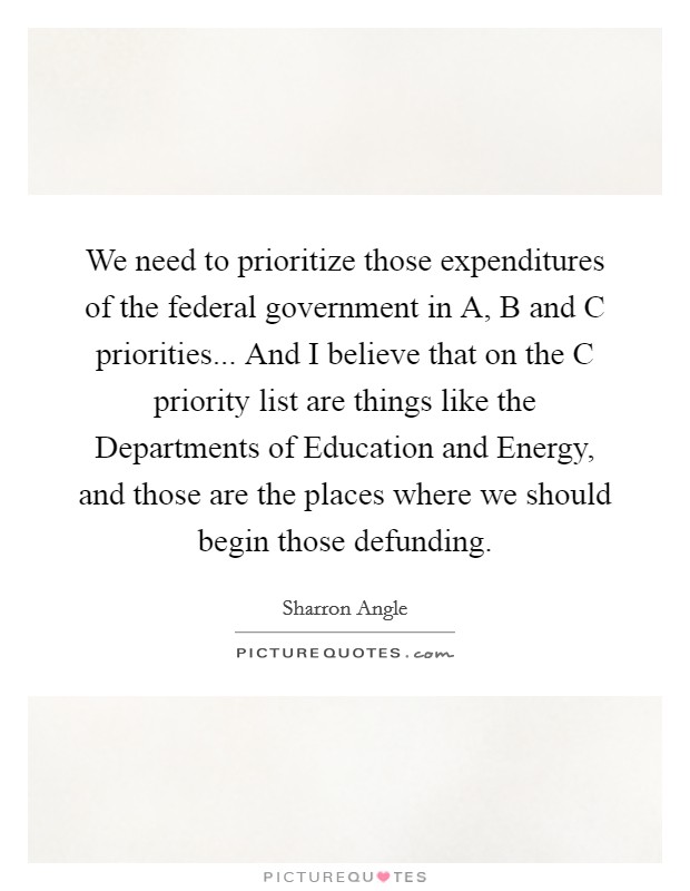 We need to prioritize those expenditures of the federal government in A, B and C priorities... And I believe that on the C priority list are things like the Departments of Education and Energy, and those are the places where we should begin those defunding. Picture Quote #1