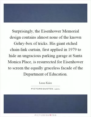 Surprisingly, the Eisenhower Memorial design contains almost none of the known Gehry-box of tricks. His giant etched chain-link curtain, first applied in 1979 to hide an ungracious parking garage at Santa Monica Place, is resurrected for Eisenhower to screen the equally graceless facade of the Department of Education Picture Quote #1