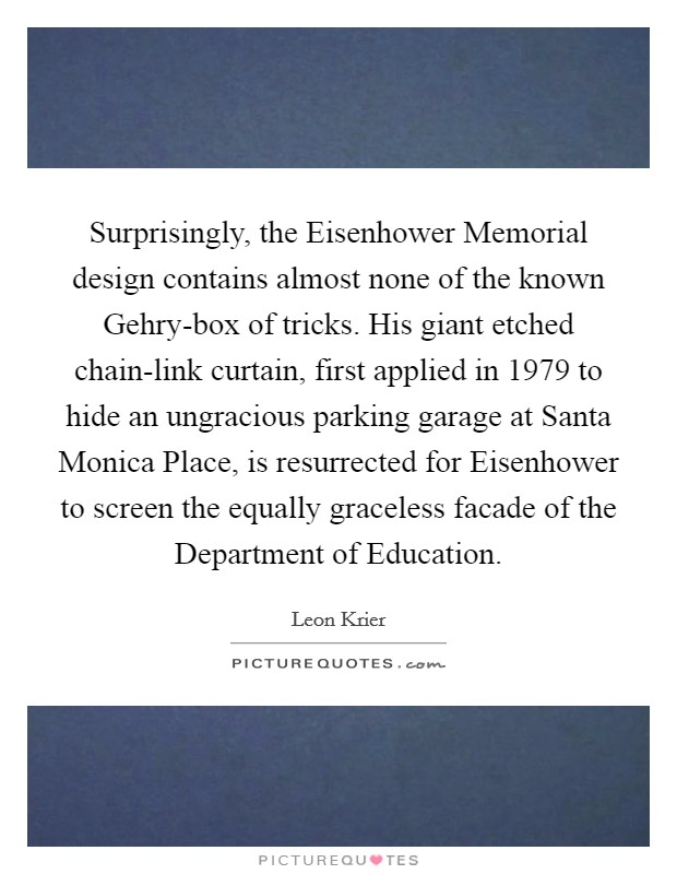 Surprisingly, the Eisenhower Memorial design contains almost none of the known Gehry-box of tricks. His giant etched chain-link curtain, first applied in 1979 to hide an ungracious parking garage at Santa Monica Place, is resurrected for Eisenhower to screen the equally graceless facade of the Department of Education. Picture Quote #1