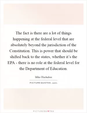 The fact is there are a lot of things happening at the federal level that are absolutely beyond the jurisdiction of the Constitution. This is power that should be shifted back to the states, whether it’s the EPA - there is no role at the federal level for the Department of Education Picture Quote #1