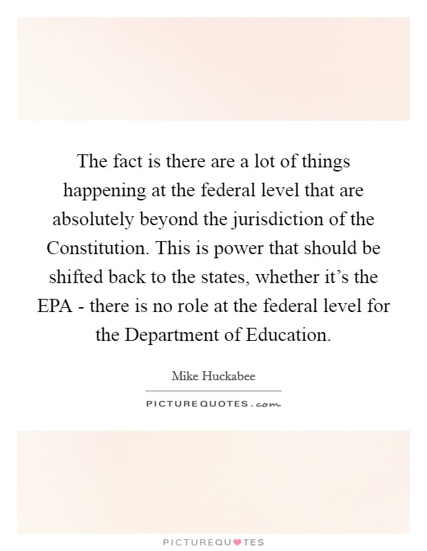 The fact is there are a lot of things happening at the federal level that are absolutely beyond the jurisdiction of the Constitution. This is power that should be shifted back to the states, whether it's the EPA - there is no role at the federal level for the Department of Education. Picture Quote #1