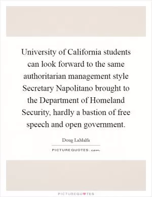 University of California students can look forward to the same authoritarian management style Secretary Napolitano brought to the Department of Homeland Security, hardly a bastion of free speech and open government Picture Quote #1