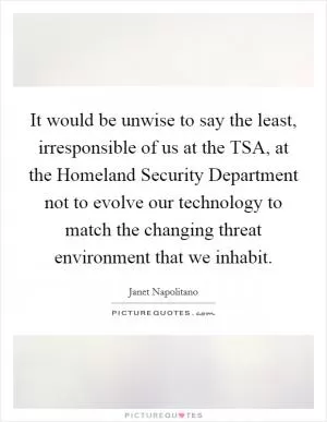 It would be unwise to say the least, irresponsible of us at the TSA, at the Homeland Security Department not to evolve our technology to match the changing threat environment that we inhabit Picture Quote #1