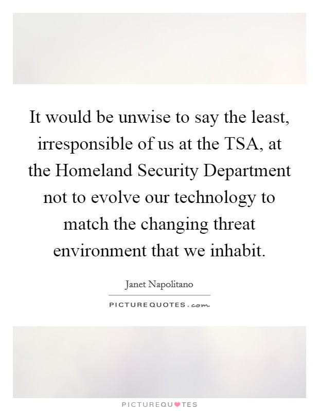 It would be unwise to say the least, irresponsible of us at the TSA, at the Homeland Security Department not to evolve our technology to match the changing threat environment that we inhabit. Picture Quote #1