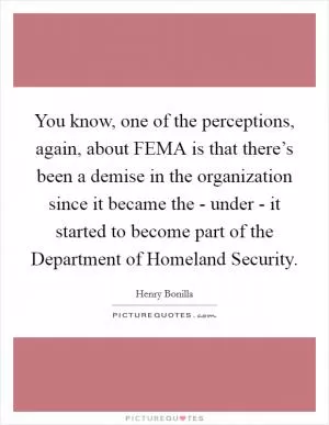 You know, one of the perceptions, again, about FEMA is that there’s been a demise in the organization since it became the - under - it started to become part of the Department of Homeland Security Picture Quote #1