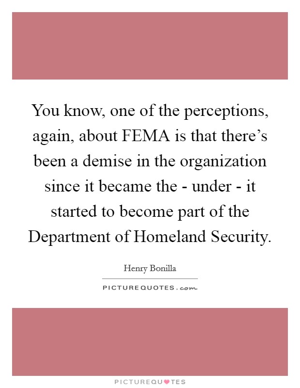 You know, one of the perceptions, again, about FEMA is that there's been a demise in the organization since it became the - under - it started to become part of the Department of Homeland Security. Picture Quote #1