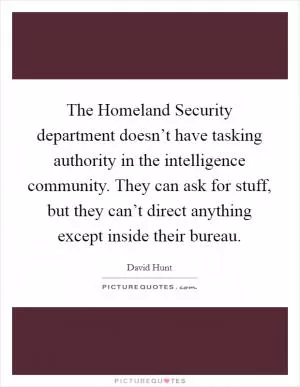 The Homeland Security department doesn’t have tasking authority in the intelligence community. They can ask for stuff, but they can’t direct anything except inside their bureau Picture Quote #1