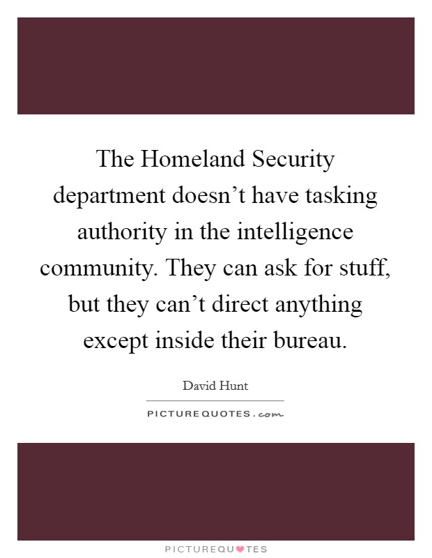 The Homeland Security department doesn't have tasking authority in the intelligence community. They can ask for stuff, but they can't direct anything except inside their bureau. Picture Quote #1