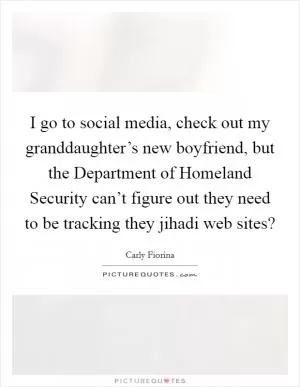 I go to social media, check out my granddaughter’s new boyfriend, but the Department of Homeland Security can’t figure out they need to be tracking they jihadi web sites? Picture Quote #1