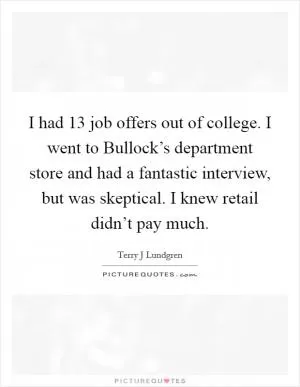 I had 13 job offers out of college. I went to Bullock’s department store and had a fantastic interview, but was skeptical. I knew retail didn’t pay much Picture Quote #1
