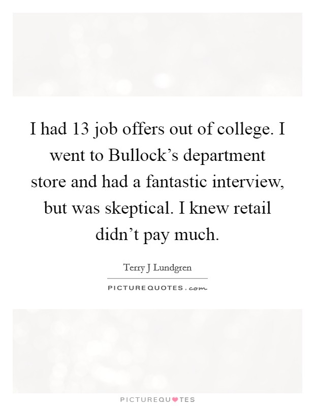 I had 13 job offers out of college. I went to Bullock's department store and had a fantastic interview, but was skeptical. I knew retail didn't pay much. Picture Quote #1