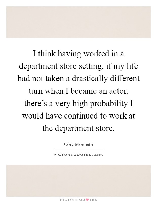 I think having worked in a department store setting, if my life had not taken a drastically different turn when I became an actor, there's a very high probability I would have continued to work at the department store. Picture Quote #1