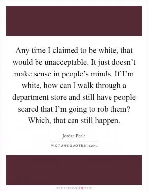 Any time I claimed to be white, that would be unacceptable. It just doesn’t make sense in people’s minds. If I’m white, how can I walk through a department store and still have people scared that I’m going to rob them? Which, that can still happen Picture Quote #1