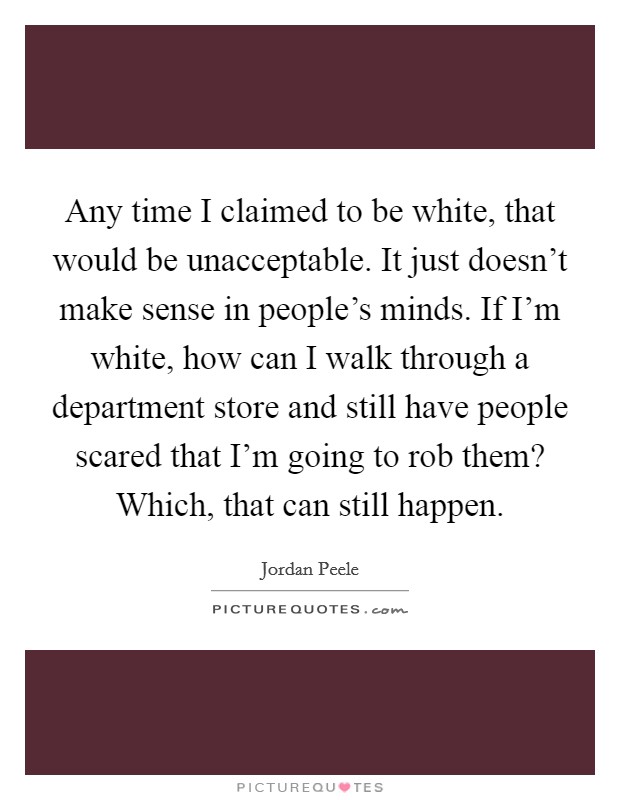 Any time I claimed to be white, that would be unacceptable. It just doesn't make sense in people's minds. If I'm white, how can I walk through a department store and still have people scared that I'm going to rob them? Which, that can still happen. Picture Quote #1
