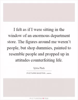 I felt as if I were sitting in the window of an enormous department store. The figures around me weren’t people, but shop dummies, painted to resemble people and propped up in attitudes counterfeiting life Picture Quote #1