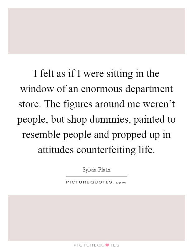 I felt as if I were sitting in the window of an enormous department store. The figures around me weren't people, but shop dummies, painted to resemble people and propped up in attitudes counterfeiting life. Picture Quote #1