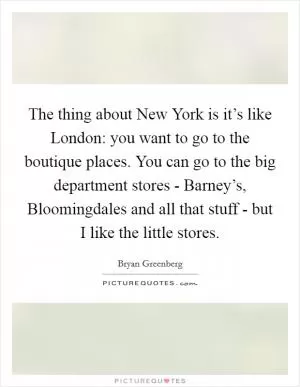 The thing about New York is it’s like London: you want to go to the boutique places. You can go to the big department stores - Barney’s, Bloomingdales and all that stuff - but I like the little stores Picture Quote #1