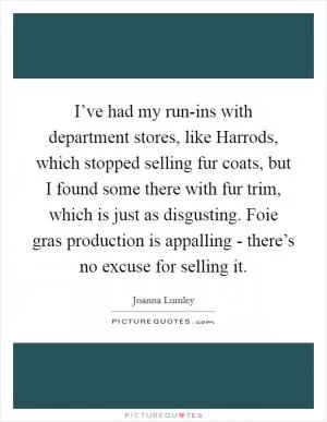 I’ve had my run-ins with department stores, like Harrods, which stopped selling fur coats, but I found some there with fur trim, which is just as disgusting. Foie gras production is appalling - there’s no excuse for selling it Picture Quote #1