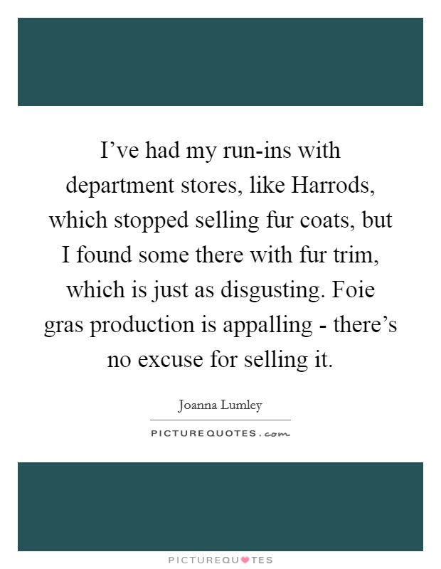 I've had my run-ins with department stores, like Harrods, which stopped selling fur coats, but I found some there with fur trim, which is just as disgusting. Foie gras production is appalling - there's no excuse for selling it. Picture Quote #1