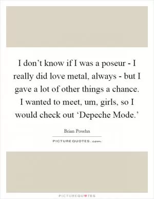 I don’t know if I was a poseur - I really did love metal, always - but I gave a lot of other things a chance. I wanted to meet, um, girls, so I would check out ‘Depeche Mode.’ Picture Quote #1