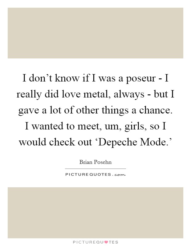 I don't know if I was a poseur - I really did love metal, always - but I gave a lot of other things a chance. I wanted to meet, um, girls, so I would check out ‘Depeche Mode.' Picture Quote #1