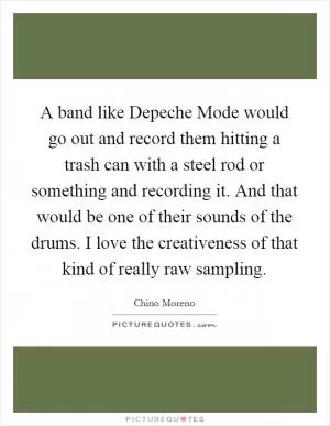 A band like Depeche Mode would go out and record them hitting a trash can with a steel rod or something and recording it. And that would be one of their sounds of the drums. I love the creativeness of that kind of really raw sampling Picture Quote #1