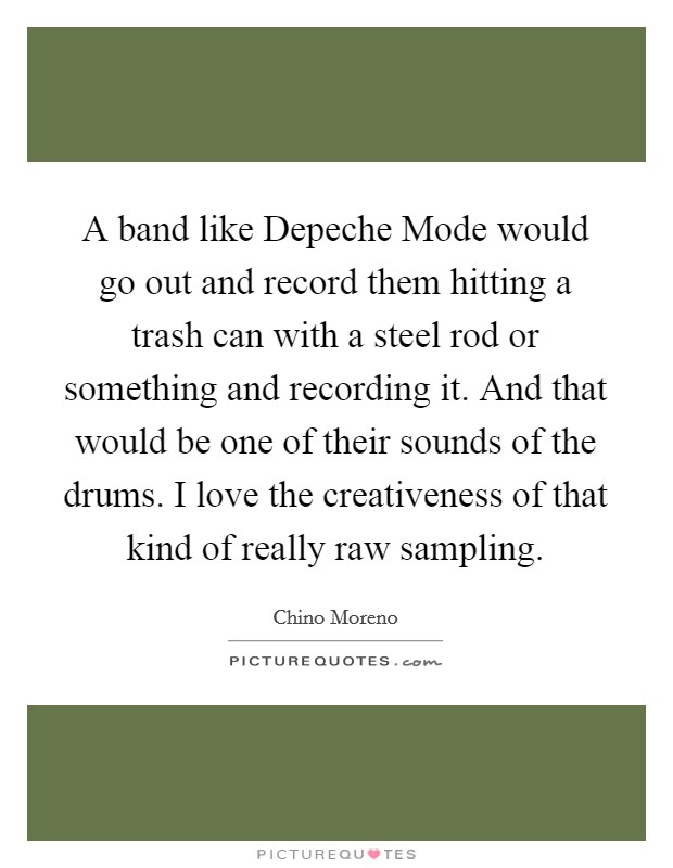A band like Depeche Mode would go out and record them hitting a trash can with a steel rod or something and recording it. And that would be one of their sounds of the drums. I love the creativeness of that kind of really raw sampling. Picture Quote #1