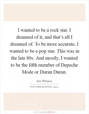 I wanted to be a rock star. I dreamed of it, and that’s all I dreamed of. To be more accurate, I wanted to be a pop star. This was in the late  80s. And mostly, I wanted to be the fifth member of Depeche Mode or Duran Duran Picture Quote #1