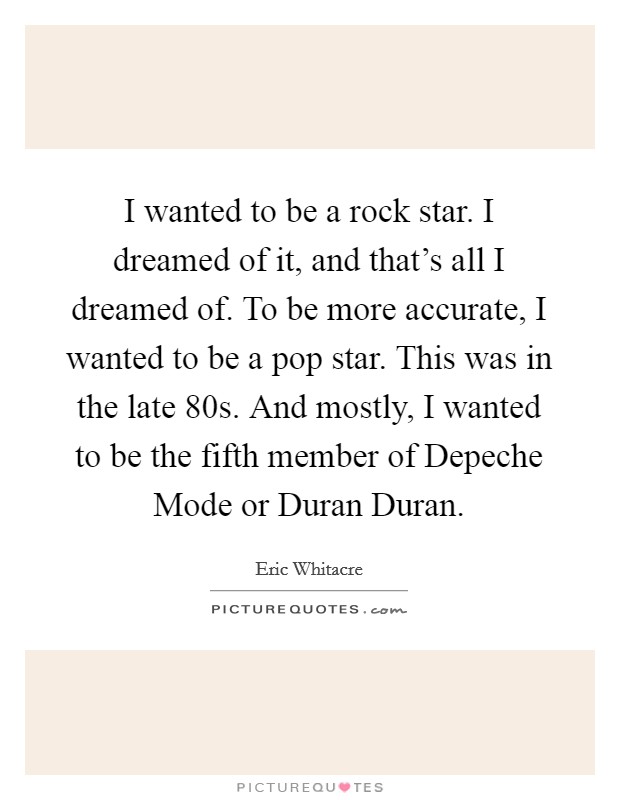 I wanted to be a rock star. I dreamed of it, and that's all I dreamed of. To be more accurate, I wanted to be a pop star. This was in the late  80s. And mostly, I wanted to be the fifth member of Depeche Mode or Duran Duran. Picture Quote #1