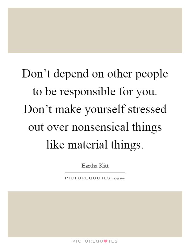 Don't depend on other people to be responsible for you. Don't make yourself stressed out over nonsensical things like material things. Picture Quote #1