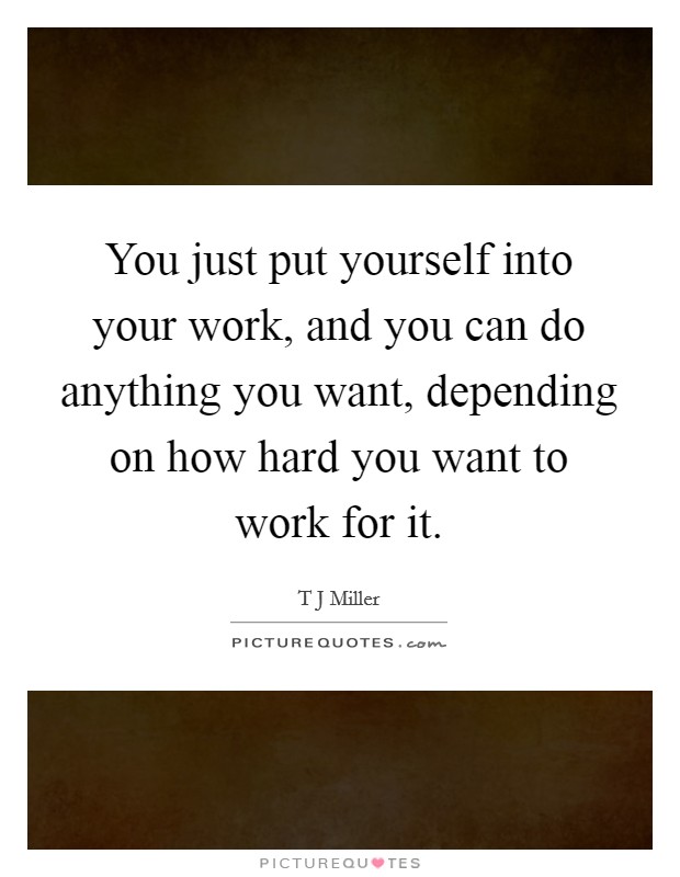 You just put yourself into your work, and you can do anything you want, depending on how hard you want to work for it. Picture Quote #1