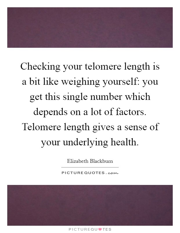 Checking your telomere length is a bit like weighing yourself: you get this single number which depends on a lot of factors. Telomere length gives a sense of your underlying health. Picture Quote #1