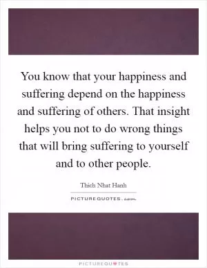 You know that your happiness and suffering depend on the happiness and suffering of others. That insight helps you not to do wrong things that will bring suffering to yourself and to other people Picture Quote #1
