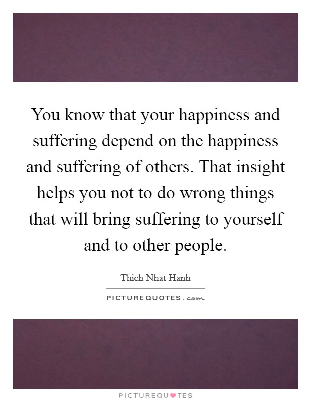 You know that your happiness and suffering depend on the happiness and suffering of others. That insight helps you not to do wrong things that will bring suffering to yourself and to other people. Picture Quote #1