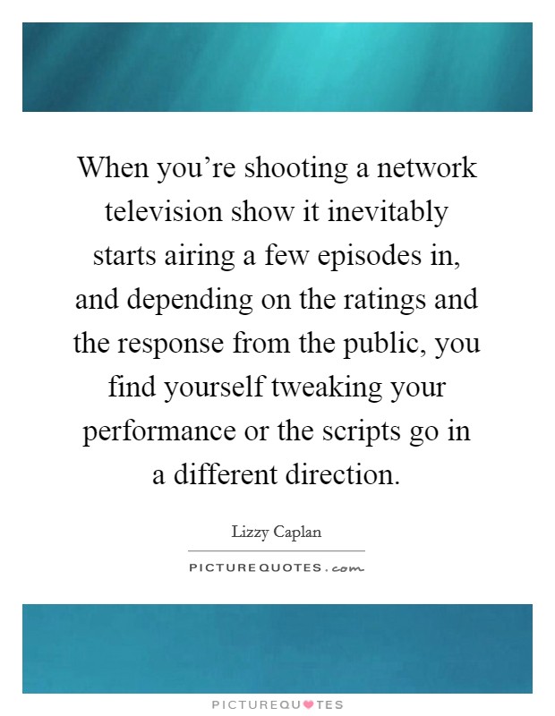 When you're shooting a network television show it inevitably starts airing a few episodes in, and depending on the ratings and the response from the public, you find yourself tweaking your performance or the scripts go in a different direction. Picture Quote #1