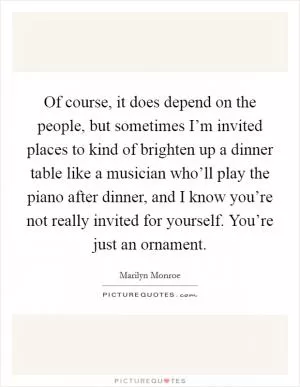 Of course, it does depend on the people, but sometimes I’m invited places to kind of brighten up a dinner table like a musician who’ll play the piano after dinner, and I know you’re not really invited for yourself. You’re just an ornament Picture Quote #1