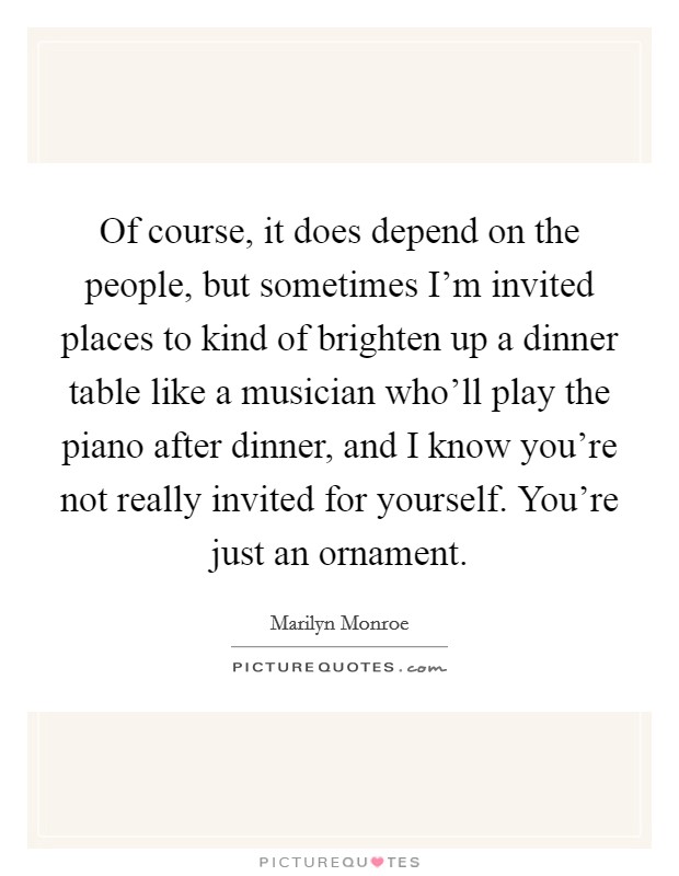Of course, it does depend on the people, but sometimes I'm invited places to kind of brighten up a dinner table like a musician who'll play the piano after dinner, and I know you're not really invited for yourself. You're just an ornament. Picture Quote #1