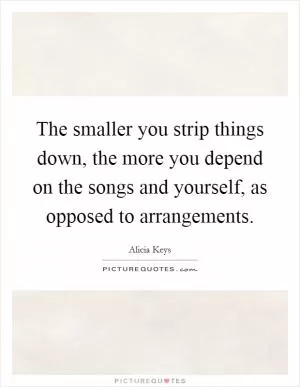 The smaller you strip things down, the more you depend on the songs and yourself, as opposed to arrangements Picture Quote #1