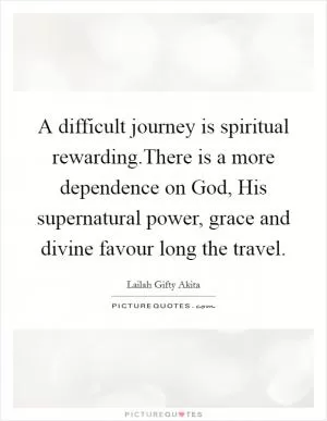 A difficult journey is spiritual rewarding.There is a more dependence on God, His supernatural power, grace and divine favour long the travel Picture Quote #1